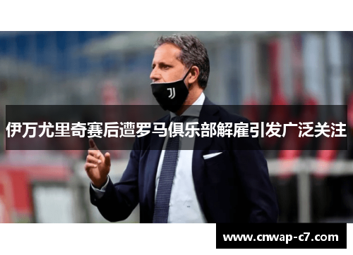 伊万尤里奇赛后遭罗马俱乐部解雇引发广泛关注