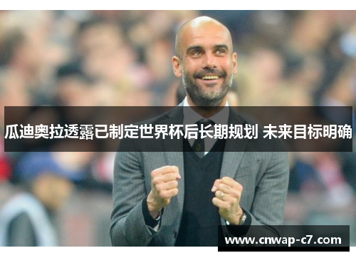 瓜迪奥拉透露已制定世界杯后长期规划 未来目标明确 瓜迪奥拉透露已制定世界杯后长期规划 未来目标明确