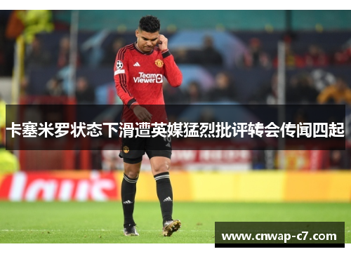 卡塞米罗状态下滑遭英媒猛烈批评转会传闻四起