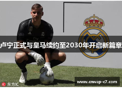 卢宁正式与皇马续约至2030年开启新篇章 卢宁正式与皇马续约至2030年开启新篇章